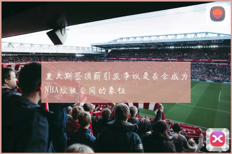 里夫斯签顶薪引发争议是否会成为NBA垃圾合同的象征
