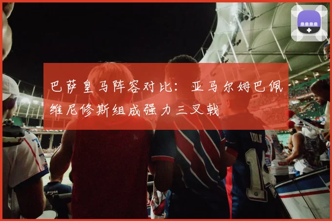 巴萨皇马阵容对比：亚马尔姆巴佩维尼修斯组成强力三叉戟