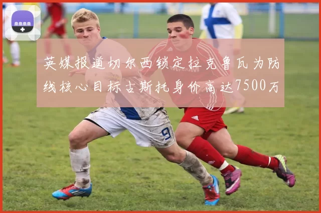 英媒报道切尔西锁定拉克鲁瓦为防线核心目标古斯托身价高达7500万镑