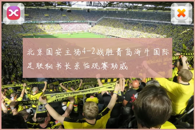 北京国安主场4-2战胜青岛海牛国际足联秘书长亲临观赛助威