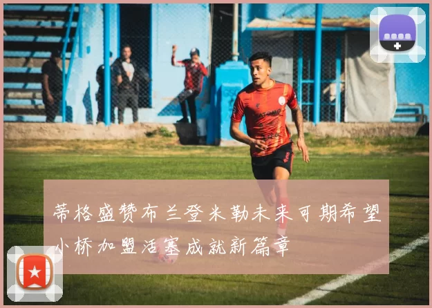 蒂格盛赞布兰登米勒未来可期希望小桥加盟活塞成就新篇章
