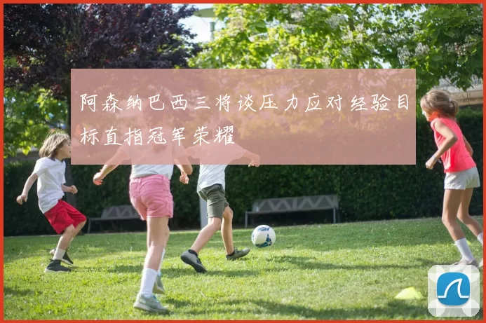 阿森纳巴西三将谈压力应对经验目标直指冠军荣耀