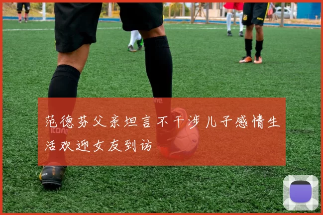 范德芬父亲坦言不干涉儿子感情生活欢迎女友到访
