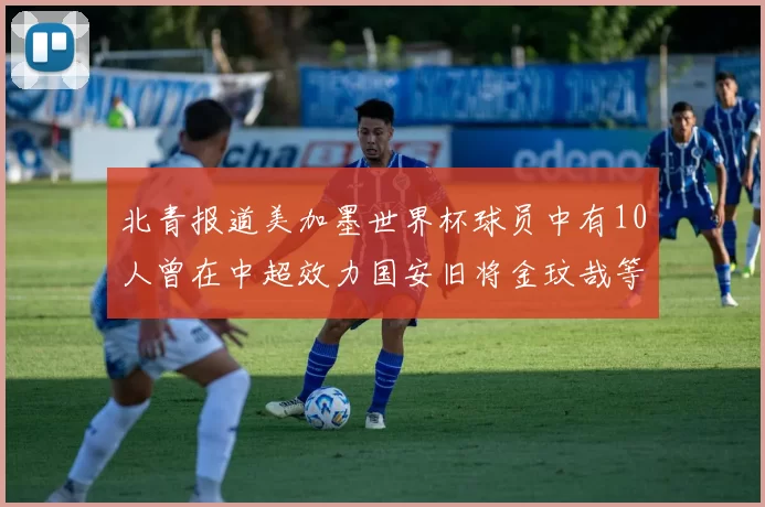 北青报道美加墨世界杯球员中有10人曾在中超效力国安旧将金玟哉等三人入选