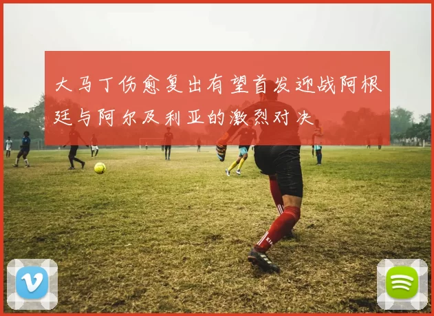 大马丁伤愈复出有望首发迎战阿根廷与阿尔及利亚的激烈对决
