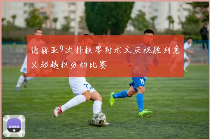 德赫亚9次扑救零封尤文庆祝胜利意义超越积分的比赛