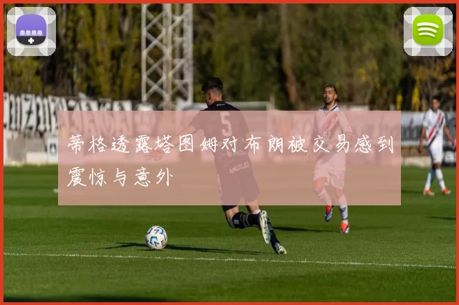蒂格透露塔图姆对布朗被交易感到震惊与意外