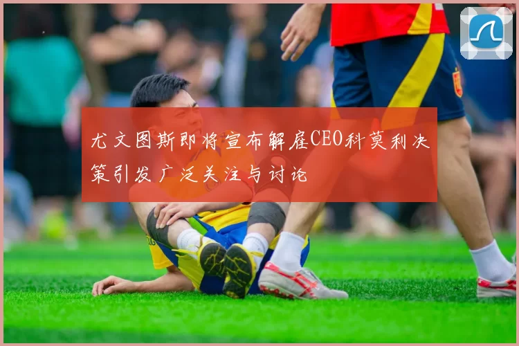 尤文图斯即将宣布解雇CEO科莫利决策引发广泛关注与讨论