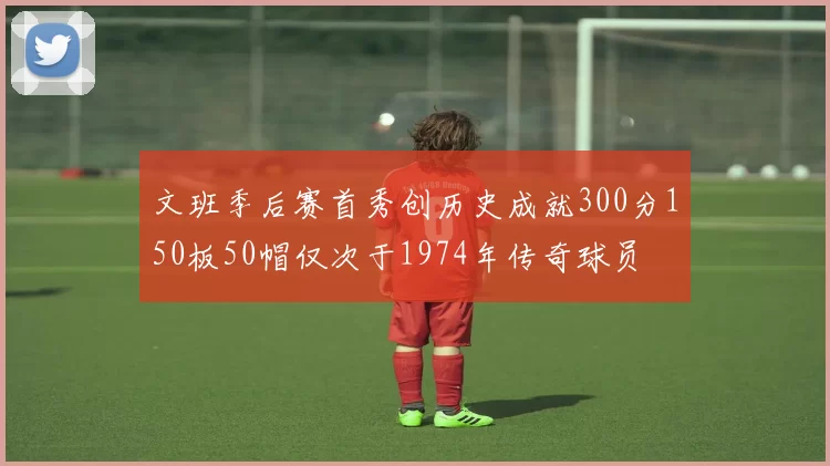 文班季后赛首秀创历史成就300分150板50帽仅次于1974年传奇球员