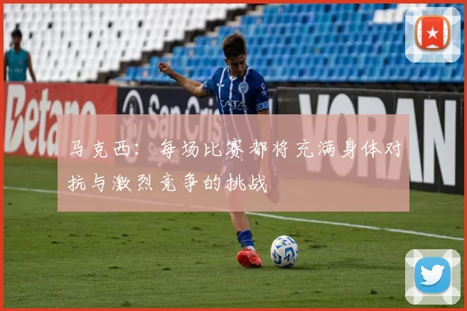 马克西：每场比赛都将充满身体对抗与激烈竞争的挑战