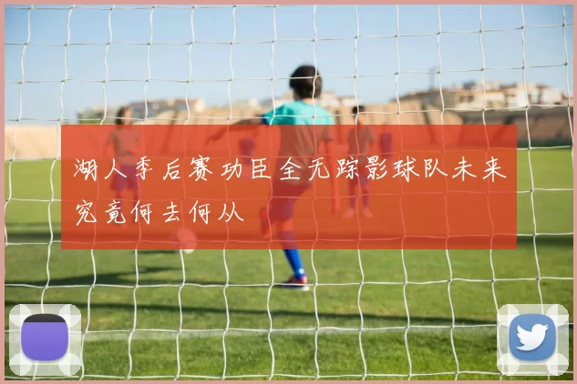 湖人季后赛功臣全无踪影球队未来究竟何去何从