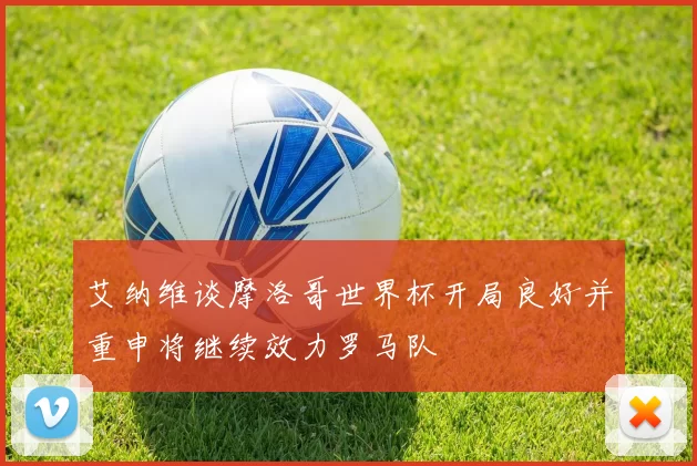 艾纳维谈摩洛哥世界杯开局良好并重申将继续效力罗马队