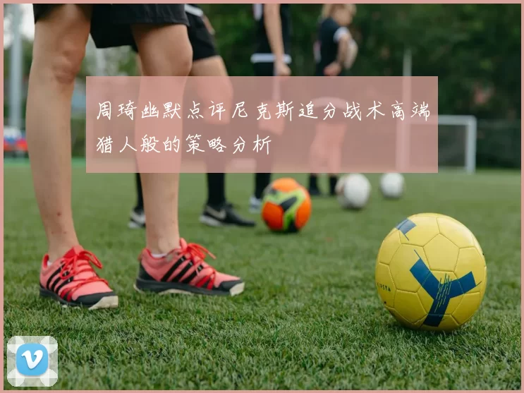 周琦幽默点评尼克斯追分战术高端猎人般的策略分析
